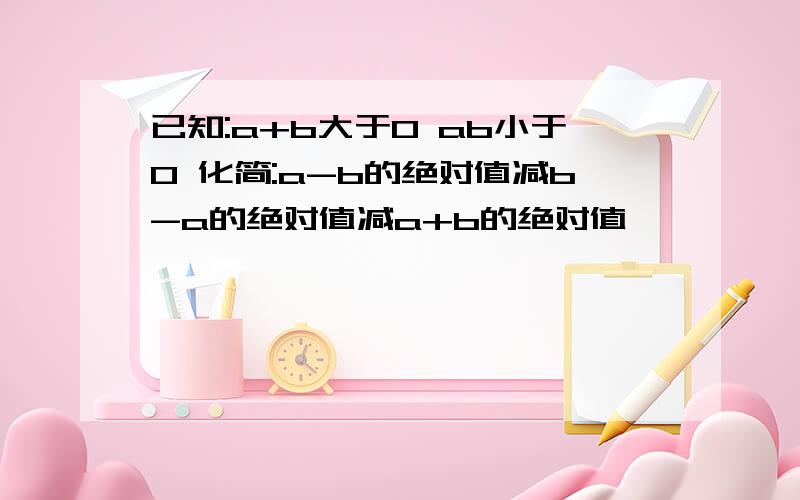 已知:a+b大于0 ab小于0 化简:a-b的绝对值减b-a的绝对值减a+b的绝对值