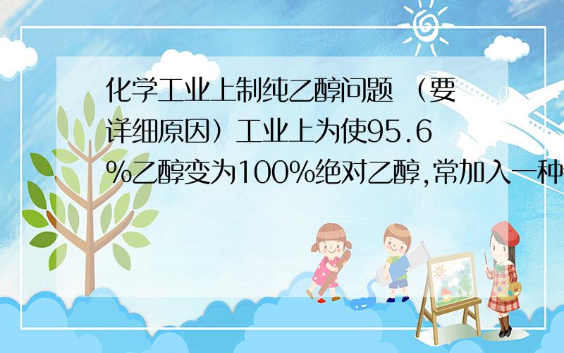 化学工业上制纯乙醇问题 （要详细原因）工业上为使95.6％乙醇变为100％绝对乙醇,常加入一种物质加热回流一段时间后蒸馏,得到99.5%的无水乙醇,然后再加入另一种物质加热回流一段时间后蒸