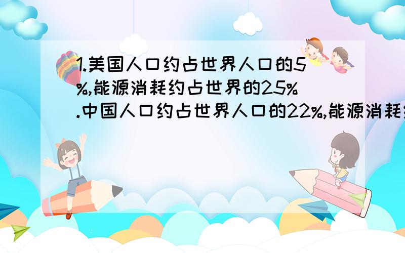 1.美国人口约占世界人口的5%,能源消耗约占世界的25%.中国人口约占世界人口的22%,能源消耗约占世界的10%.美国人口与中国人口的比是（）,中国能源消耗是美国的（）%