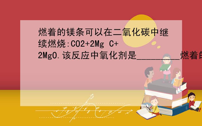 燃着的镁条可以在二氧化碳中继续燃烧:CO2+2Mg C+2MgO.该反应中氧化剂是_________燃着的镁条可以在二氧化碳中继续燃烧：CO2+2Mg C+2MgO.该反应中氧化剂是_________（填化学式）,若消耗了2.4 g Mg,转移