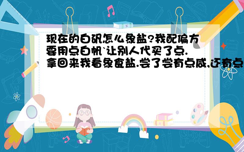 现在的白矾怎么象盐?我配偏方要用点白帆`让别人代买了点.拿回来我看象食盐.尝了尝有点咸,还有点碱味.是不是现在买的白矾都是这样的?我记得原来的白矾是透明结晶的.请了解情况的朋友,