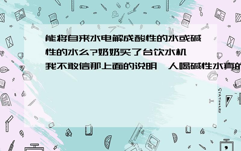 能将自来水电解成酸性的水或碱性的水么?奶奶买了台饮水机,我不敢信那上面的说明,人喝碱性水真的很好么?有没有听说市场上那个叫”馨波尔”的饮水机？就是那个饮水机说明上说的，能将