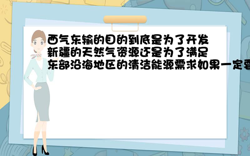 西气东输的目的到底是为了开发新疆的天然气资源还是为了满足东部沿海地区的清洁能源需求如果一定要选一个出来的话