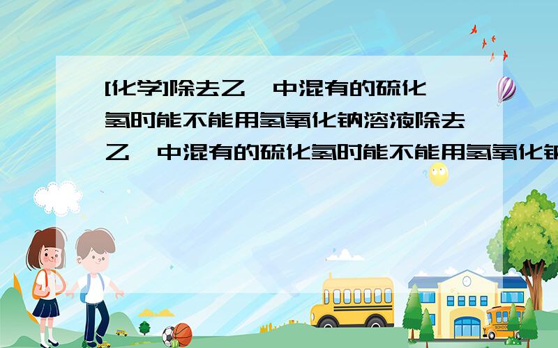 [化学]除去乙炔中混有的硫化氢时能不能用氢氧化钠溶液除去乙炔中混有的硫化氢时能不能用氢氧化钠溶液?为什么?用什么试剂比较好?