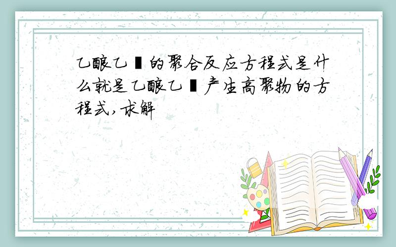 乙酸乙酯的聚合反应方程式是什么就是乙酸乙酯产生高聚物的方程式,求解