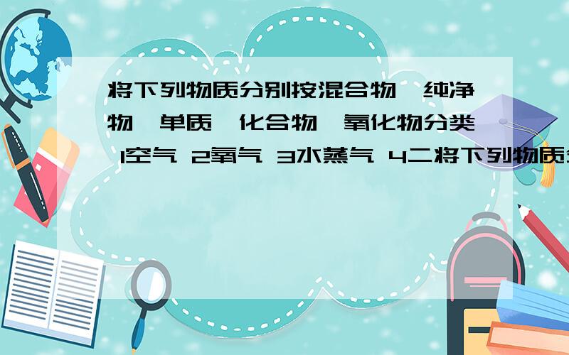 将下列物质分别按混合物,纯净物,单质,化合物,氧化物分类 1空气 2氧气 3水蒸气 4二将下列物质分别按混合物,纯净物,单质,化合物,氧化物分类1空气 2氧气 3水蒸气 4二氧化碳 5高锰酸钾 6铁粉 7