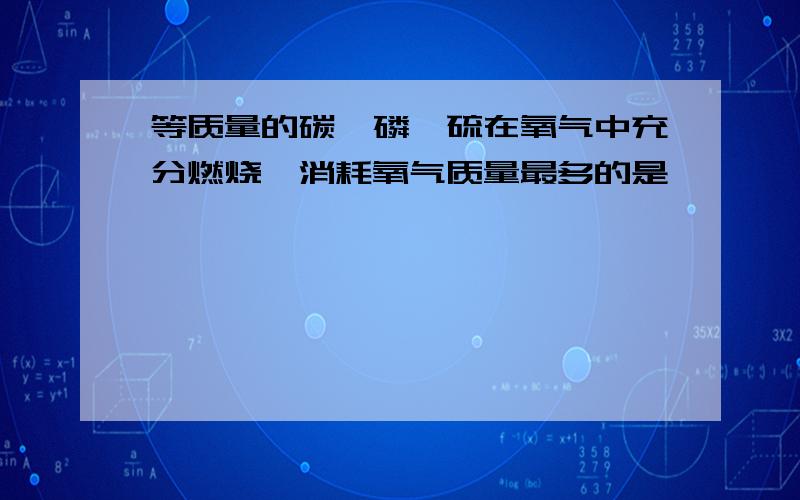 等质量的碳,磷,硫在氧气中充分燃烧,消耗氧气质量最多的是