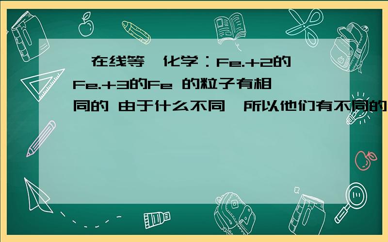 【在线等】化学：Fe.+2的Fe.+3的Fe 的粒子有相同的 由于什么不同,所以他们有不同的化学性质 ?