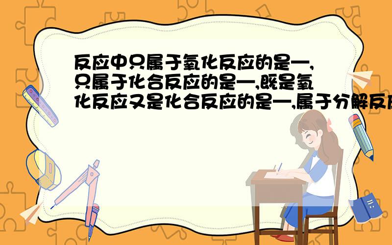 反应中只属于氧化反应的是—,只属于化合反应的是—,既是氧化反应又是化合反应的是—,属于分解反应的是A.氢气+氮气——氨气 B.二氧化碳+石灰水——碳酸钙+水 C.水——氢气+氧气 D.蜡烛+氧