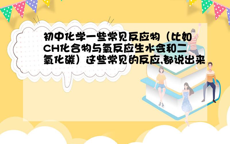 初中化学一些常见反应物（比如CH化合物与氧反应生水会和二氧化碳）这些常见的反应,都说出来