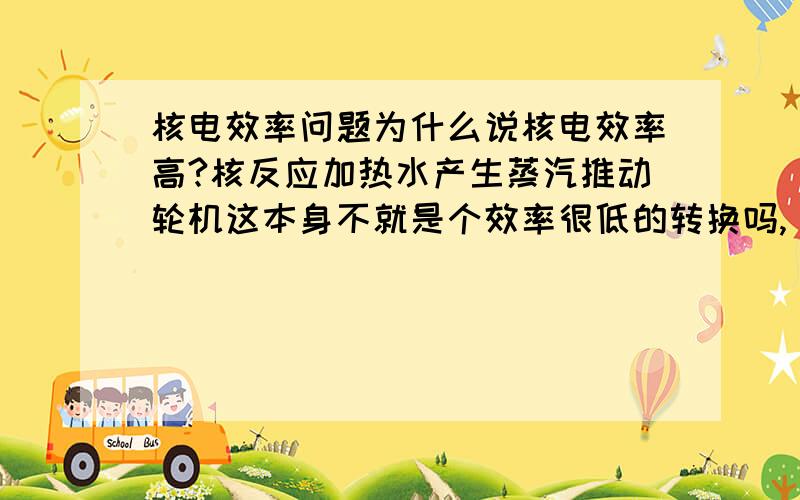 核电效率问题为什么说核电效率高?核反应加热水产生蒸汽推动轮机这本身不就是个效率很低的转换吗,