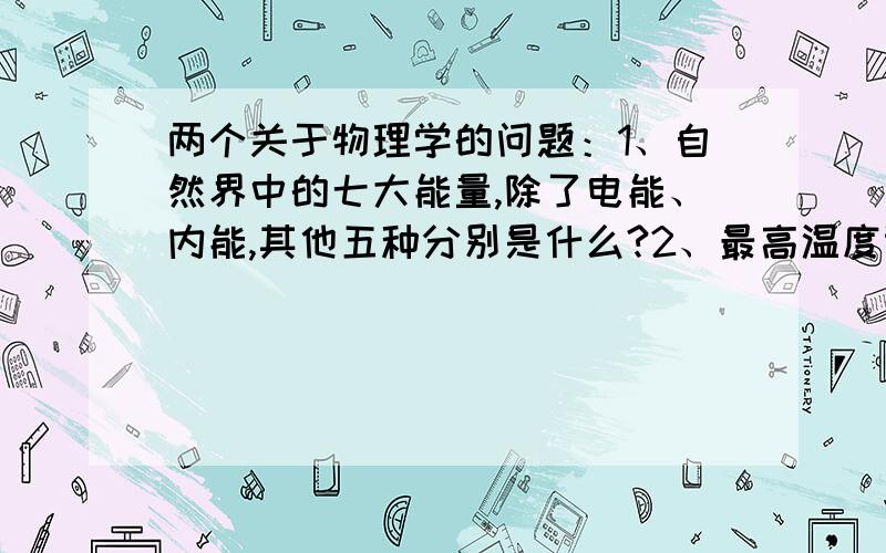 两个关于物理学的问题：1、自然界中的七大能量,除了电能、内能,其他五种分别是什么?2、最高温度计与最低温度计可以同时用在什么地方（别说用于气象观测站）?谢谢您的回答,本人感激不