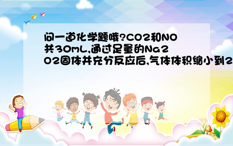 问一道化学题哦?CO2和NO共30mL,通过足量的Na2O2固体并充分反应后,气体体积缩小到20mL,原混合气体中NO的体积为  A．10mL                 B．15mL            C．20mL              D．25mL请写出详细讲解过程,谢