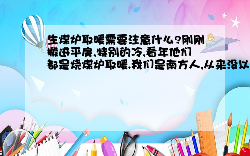 生煤炉取暖需要注意什么?刚刚搬进平房,特别的冷,看年他们都是烧煤炉取暖.我们是南方人,从来没以生过,听同事讲生煤炉挺危险的,于是想多了解相关方面的一些知识.