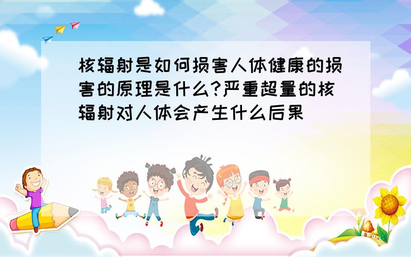 核辐射是如何损害人体健康的损害的原理是什么?严重超量的核辐射对人体会产生什么后果