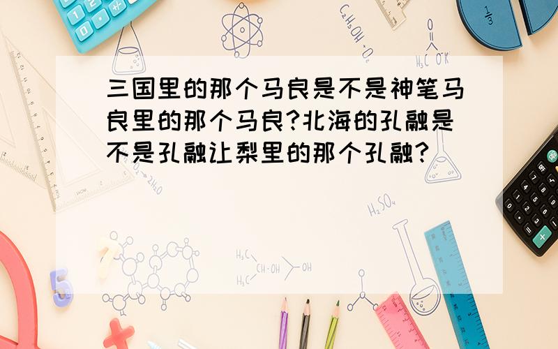 三国里的那个马良是不是神笔马良里的那个马良?北海的孔融是不是孔融让梨里的那个孔融?