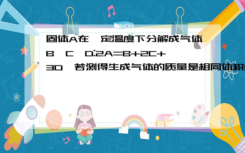 固体A在一定温度下分解成气体B,C,D:2A=B+2C+3D,若测得生成气体的质量是相同体积的H2的1.5倍,则固体A的摩尔质量是多少(详解).越细越好