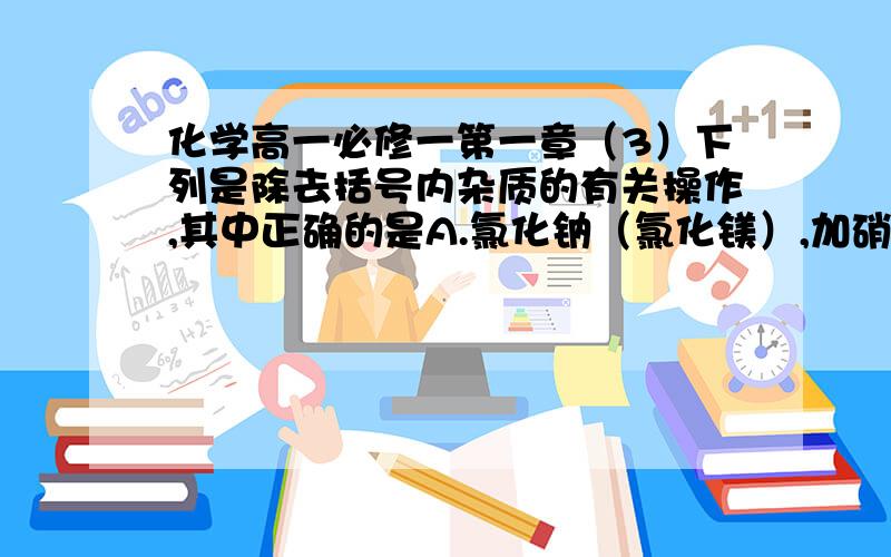 化学高一必修一第一章（3）下列是除去括号内杂质的有关操作,其中正确的是A.氯化钠（氯化镁）,加硝酸银,过滤B.二氧化碳（氧气）,通过盛有石灰水的洗气瓶C.二氧化碳（氯化氢）,让气体通