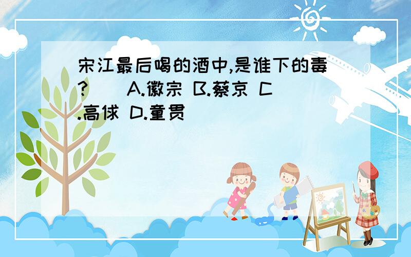 宋江最后喝的酒中,是谁下的毒?（）A.徽宗 B.蔡京 C.高俅 D.童贯