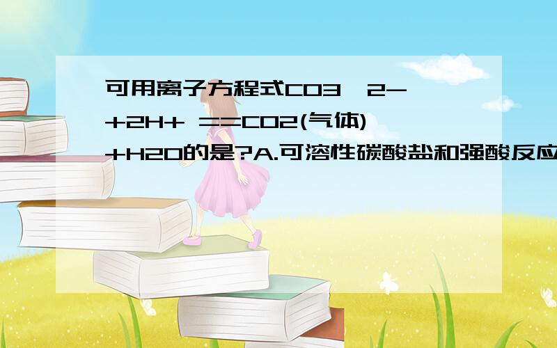 可用离子方程式CO3^2- +2H+ ==CO2(气体)+H2O的是?A.可溶性碳酸盐和强酸反应B.可溶性碳酸盐和酸反应C.任何碳酸盐和酸反应D.碳酸钙和盐酸反应