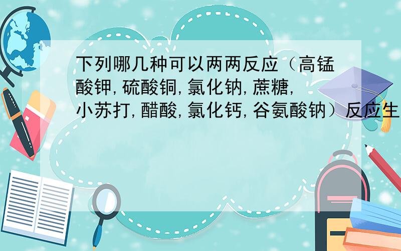 下列哪几种可以两两反应（高锰酸钾,硫酸铜,氯化钠,蔗糖,小苏打,醋酸,氯化钙,谷氨酸钠）反应生成什么?好的加15分那谷氨酸钠和醋酸呢