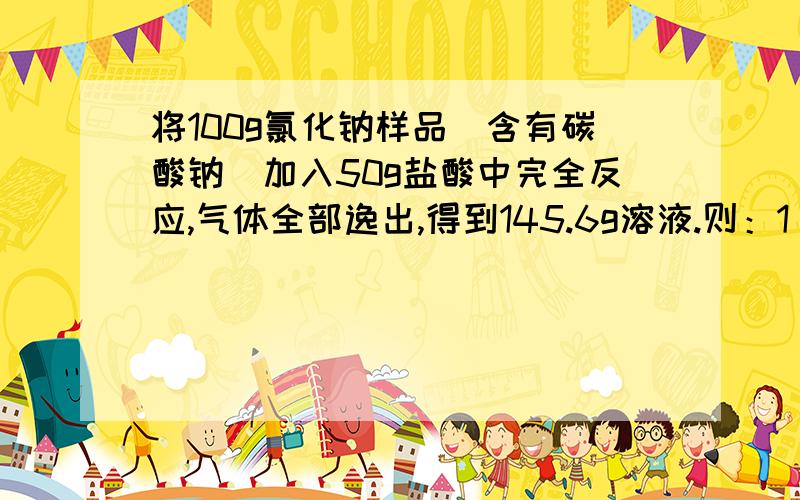 将100g氯化钠样品（含有碳酸钠）加入50g盐酸中完全反应,气体全部逸出,得到145.6g溶液.则：1 ,产生的气体质量为多少克 .2 ,计算样品中氯化钠的质量分数.急