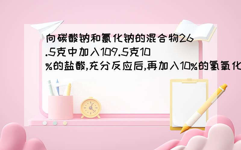 向碳酸钠和氯化钠的混合物26.5克中加入109.5克10%的盐酸,充分反应后,再加入10%的氢氧化钠溶液40克,此时恰好完全反应.1.与氢氧化钠溶液反应的10%的盐酸溶液的质量2.加入氢氧化钠反应后,所得