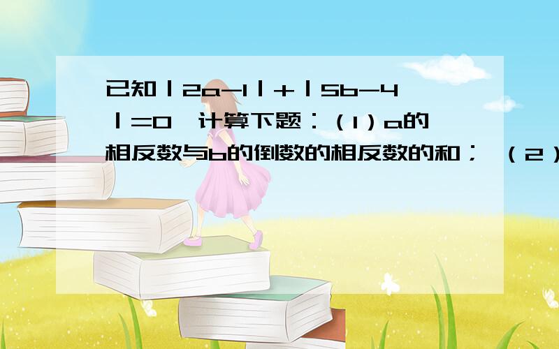 已知｜2a-1｜+｜5b-4｜=0,计算下题：（1）a的相反数与b的倒数的相反数的和； （2）a的绝对值与b的绝对值