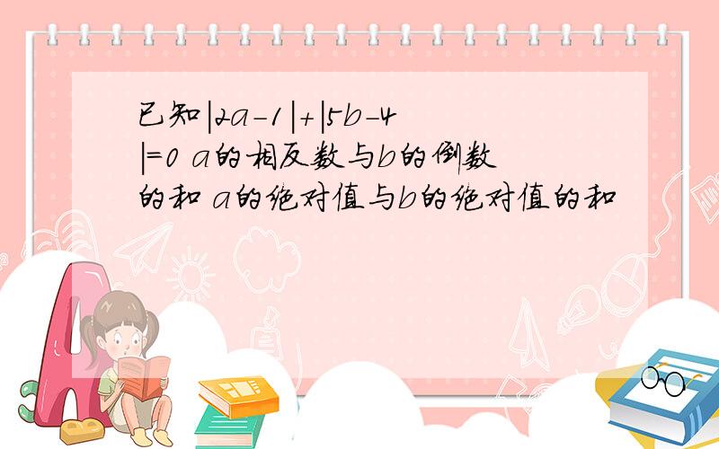 已知|2a-1|+|5b-4|=0 a的相反数与b的倒数的和 a的绝对值与b的绝对值的和