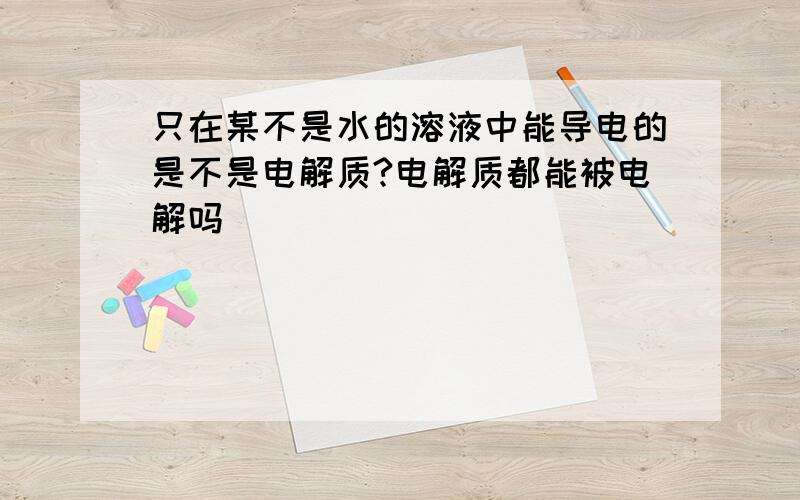 只在某不是水的溶液中能导电的是不是电解质?电解质都能被电解吗