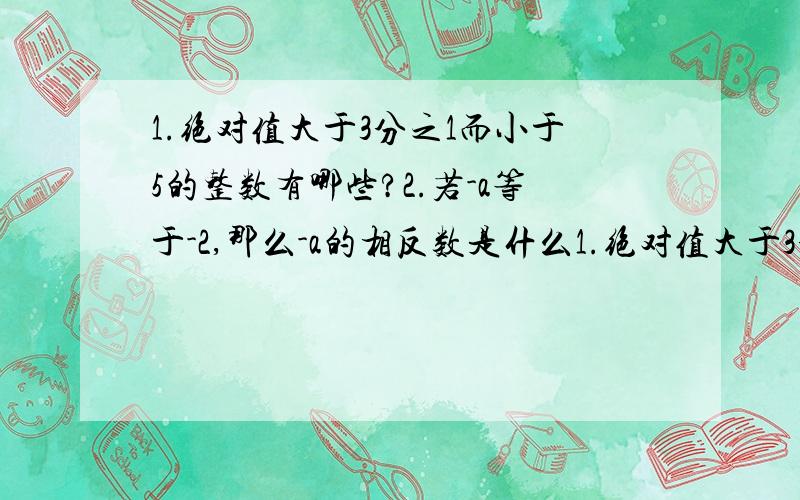 1.绝对值大于3分之1而小于5的整数有哪些?2.若-a等于-2,那么-a的相反数是什么1.绝对值大于3分之1而小于5的整数有哪些?2.若-a等于-2,那么-a的相反数是什么?