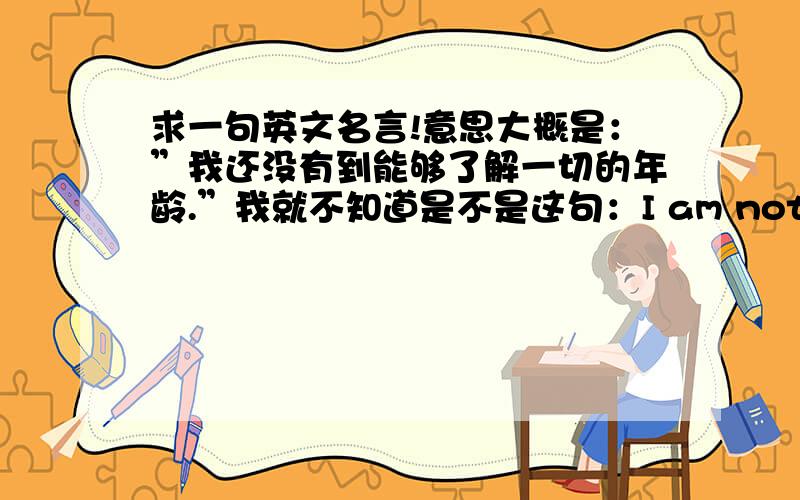 求一句英文名言!意思大概是：”我还没有到能够了解一切的年龄.”我就不知道是不是这句：I am not enough to know everything .如果是这句,中文最准确的意思应该怎么翻译?