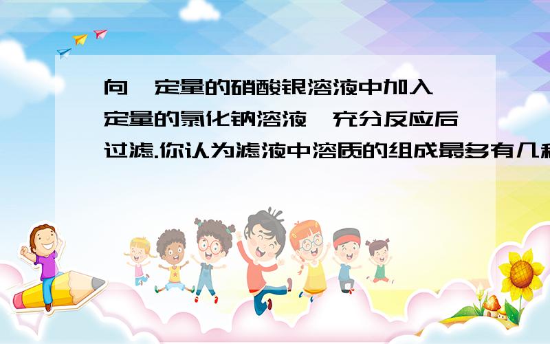 向一定量的硝酸银溶液中加入一定量的氯化钠溶液,充分反应后过滤.你认为滤液中溶质的组成最多有几种情况,设计实验方案进行探究.我知道是有①完成反应 NANO3 ②是AGNO3过量时：AgNO3 NaNO3 NaC