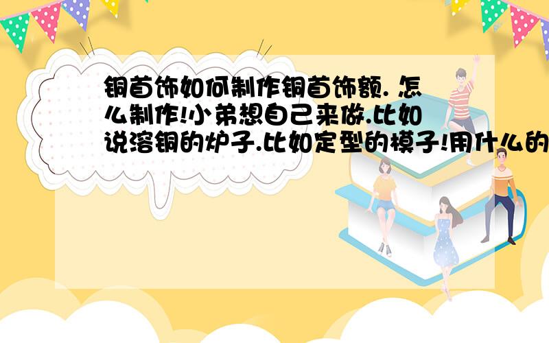 铜首饰如何制作铜首饰额. 怎么制作!小弟想自己来做.比如说溶铜的炉子.比如定型的模子!用什么的材料去做这些东西.或者去买.我要做的是亲手把铜溶成水,浇注成型(自己怎么做模子),打磨光