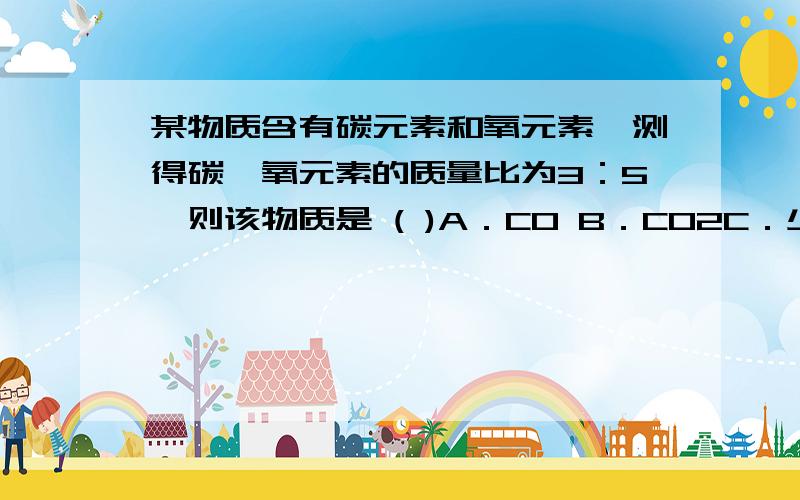 某物质含有碳元素和氧元素,测得碳、氧元素的质量比为3：5,则该物质是 ( )A．CO B．CO2C．少量CO和较多量的CO2 D．较多量的CO和少量CO2B 本人不太明白,二氧化碳中的碳、氧元素的质量比不是 3：