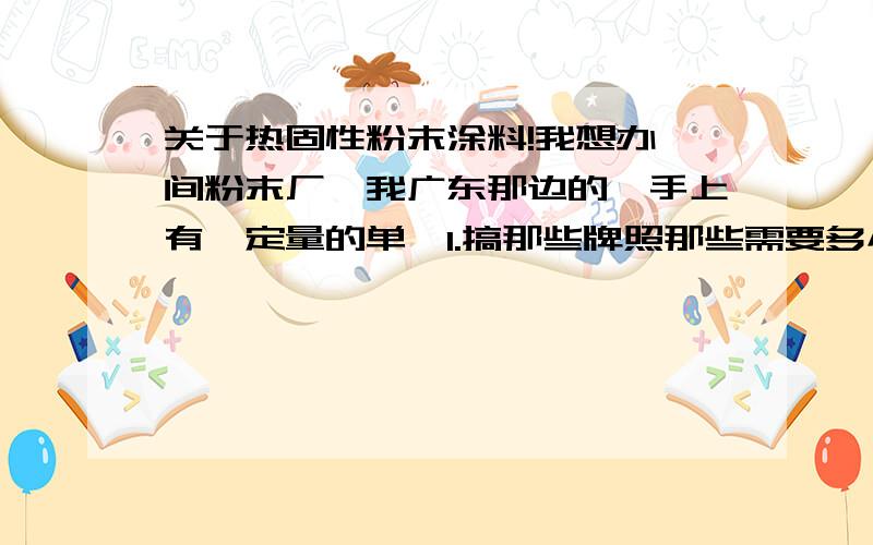 关于热固性粉末涂料!我想办一间粉末厂,我广东那边的,手上有一定量的单,1.搞那些牌照那些需要多小钱左右啊?(包括那些环保费用)2.大概要每个月有多大量,开厂才好?3.每月还有没什么支出?4.