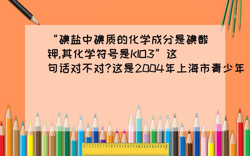 “碘盐中碘质的化学成分是碘酸钾,其化学符号是KIO3”这句话对不对?这是2004年上海市青少年“白猫杯”《生活中化学》知识竞赛中的题目,