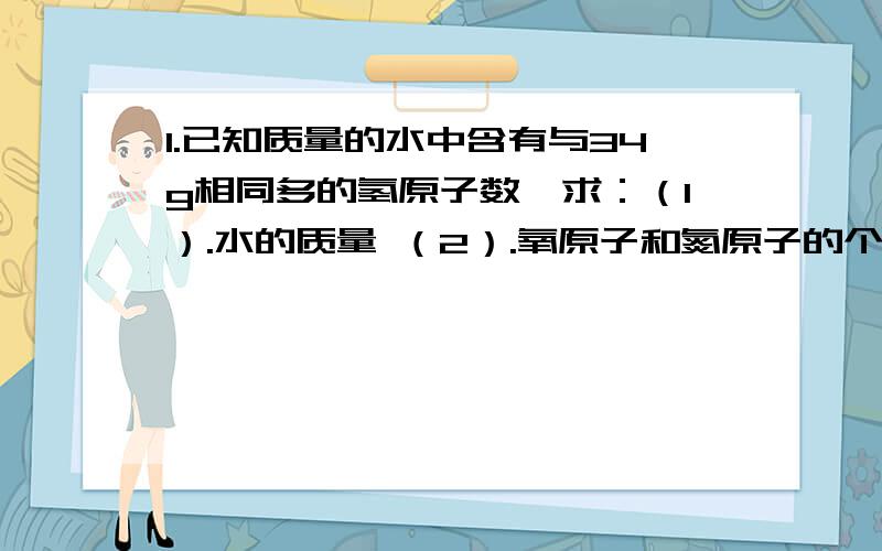 1.已知质量的水中含有与34g相同多的氢原子数,求：（1）.水的质量 （2）.氧原子和氮原子的个数比2.用H2还原Fe203mg,可得到水和ngFe,则Fe的相对原子质量是：3.某物质的相对分子质量为28,那么,3.61