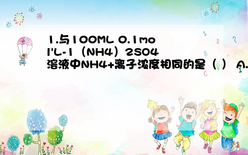 1.与100ML 0.1mol'L-1（NH4）2SO4溶液中NH4+离子浓度相同的是（ ） A.10ML 1mol'L-1（NH4）2SO4溶液 B.50ML0.2mol'L-1NH4CL溶液 C.20ML 0.5mol'L-1（NH4）2SO4 D.200ML1mol'L-1 NH4NO3溶液 2.6.200ML 0.2mol'L-1AL2（SO4）3中含有AL3+