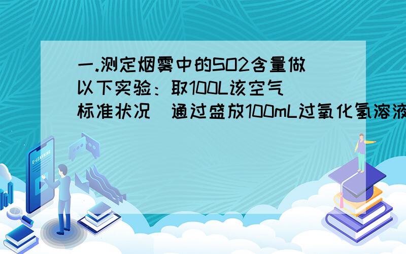 一.测定烟雾中的SO2含量做以下实验：取100L该空气（标准状况）通过盛放100mL过氧化氢溶液的吸收瓶,使其充分反应生成硫酸.在吸收后的水溶液中加入BaCl2溶液生成白色沉淀,测定其质量11.65g.求