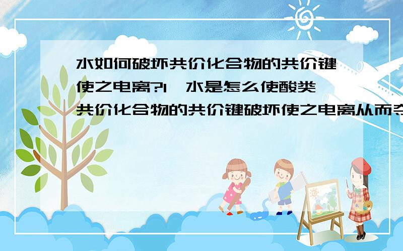 水如何破坏共价化合物的共价键使之电离?1﹑水是怎么使酸类共价化合物的共价键破坏使之电离从而夺得它们的氢离子形成水和氢离子的?2﹑为什么HF的水溶液导电性差,HF由于极性强,氢不是更