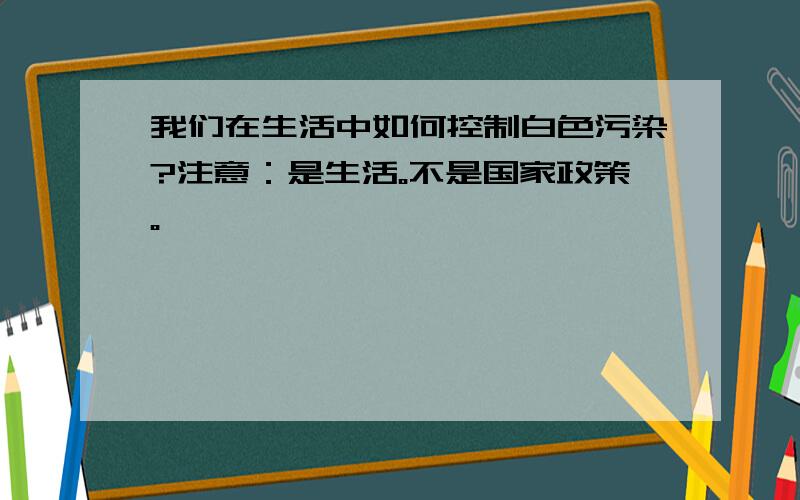 我们在生活中如何控制白色污染?注意：是生活。不是国家政策。