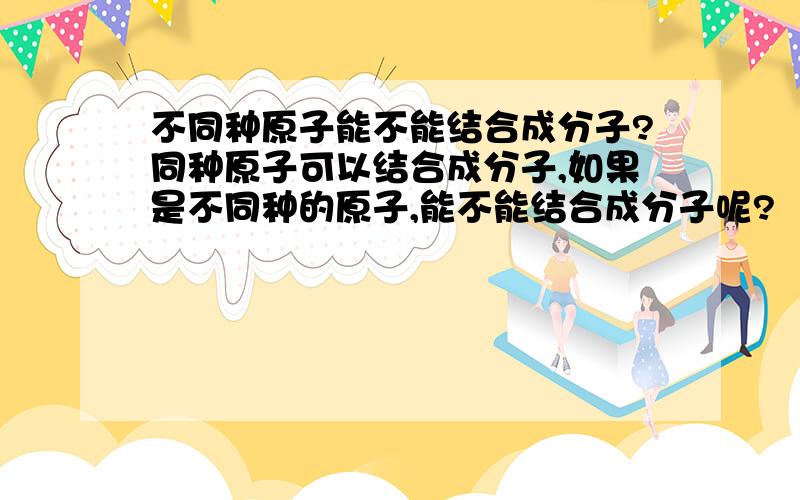 不同种原子能不能结合成分子?同种原子可以结合成分子,如果是不同种的原子,能不能结合成分子呢?