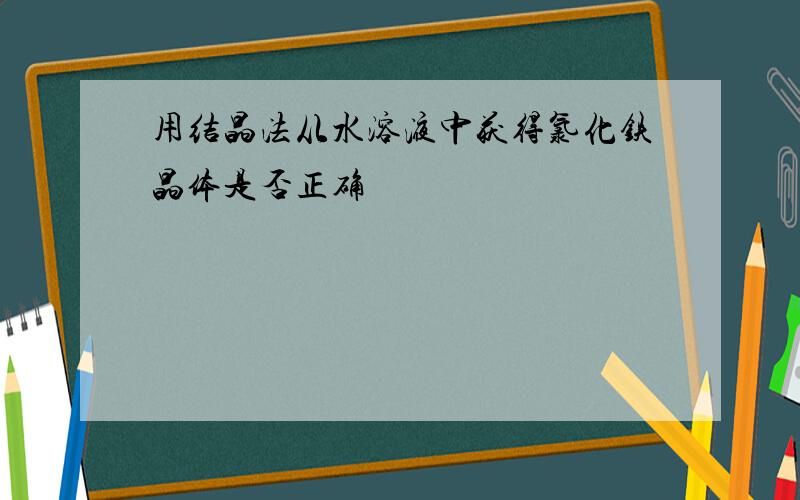 用结晶法从水溶液中获得氯化铁晶体是否正确