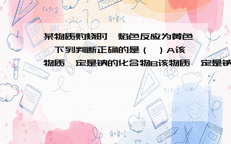 某物质灼烧时,焰色反应为黄色,下列判断正确的是（ ）A该物质一定是钠的化合物B该物质一定是钠元素C该物质除了含钠元素外还可能含有其他金属元素D该物质一定是钠