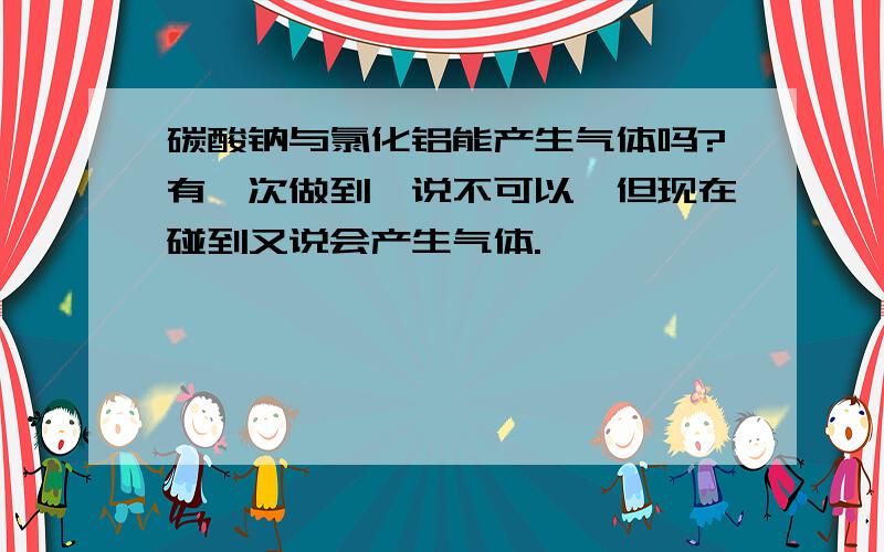 碳酸钠与氯化铝能产生气体吗?有一次做到,说不可以,但现在碰到又说会产生气体.