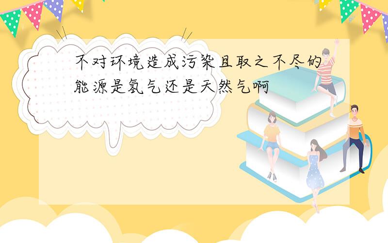 不对环境造成污染且取之不尽的能源是氢气还是天然气啊