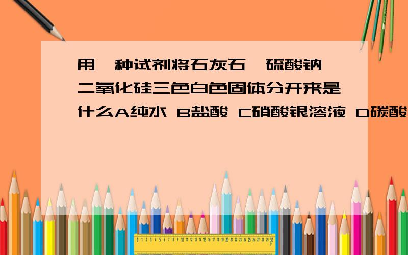 用一种试剂将石灰石,硫酸钠,二氧化硅三色白色固体分开来是什么A纯水 B盐酸 C硝酸银溶液 D碳酸钠溶液