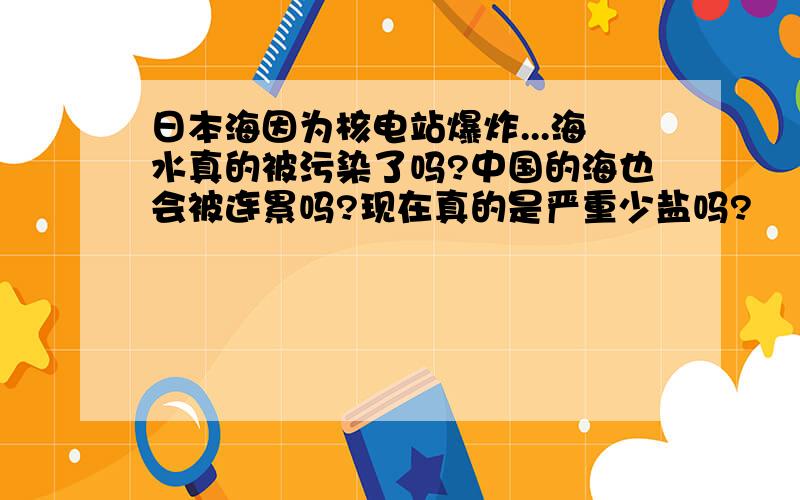 日本海因为核电站爆炸...海水真的被污染了吗?中国的海也会被连累吗?现在真的是严重少盐吗?