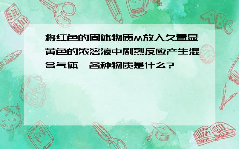 将红色的固体物质M放入久置显黄色的浓溶液中剧烈反应产生混合气体,各种物质是什么?